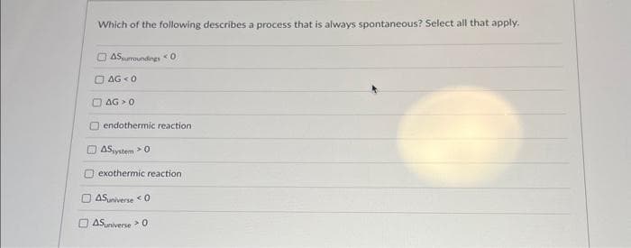 Which of the following describes a process that is always spontaneous? Select all that apply.
AS surroundings 0
AG 0
AG 0
endothermic reaction :
AS system > 0
exothermic reaction
ASuniverse 0
ASuniverse 0