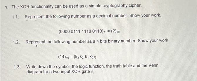 1. The XOR functionality can be used as a simple cryptography cipher.
1.1.
Represent the following number as a decimal number. Show your work.
(0000 0111 1110 0110)2 = (?)10
!!
1.2.
Represent the following number as a 4 bits binary number. Show your work.
(14)10 = (k3 k2 k; ko)z
1.3. Write down the symbol, the logic function, the truth table and the Venn
diagram for a two-input XOR gate ft
