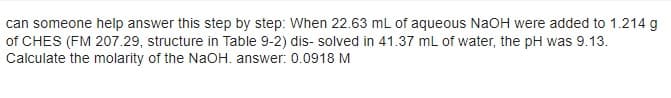 can someone help answer this step by step: When 22.63 mL of aqueous NaOH were added to 1.214 g
of CHES (FM 207.29, structure in Table 9-2) dis- solved in 41.37 mL of water, the pH was 9.13.
Calculate the molarity of the NaOH. answer: 0.0918 M