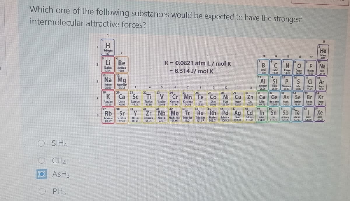 Which one of the following substances would be expected to have the strongest
intermolecular attractive forces?
H.
Не
13
14
15
17
400
5.
Li
Be
R = 0.0821 atm L./ mol K
10
B
Ne
= 8.314 J/ mol K
Crian
201
14
Deg
15.00
16
591
10
1491
19.0
11
12
13
15
Na Mg
17
18
Al SI
CI Ar
Satur
Innr
5431
10
12
.00
367
31.06
3545
19
24
V
Cr Mn Fe
20
21
22
23
25
27
28
Ni
Co
26
29
30
31
33
34
K
Ca
Sc
Cu Zn Ga Ge As
35
36
Se Br Kr
ZE
Ti
T
Didin
40 DE
Saun
Morian
KE 99
Margiex
Sda in
ire
5538
79.30
50
50
51
Sn Sb
54
LE
Rb
39
40
41
42
43
44
45
46
47
48
49
52
53
Sr
Zr Nb Mo Tc Ru
Rh Pd Ag Cd In
Te
Xe
in
11A7
Marblin dwin kti.n
tin
91.22
9291
102.01
10642
10787
THE
1275
13500
131.29
ES.47
SIH4
CH4
O
AsH3
PH3
