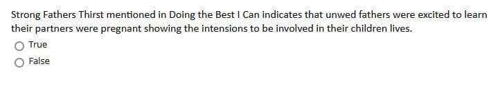 Strong Fathers Thirst mentioned in Doing the Best I Can indicates that unwed fathers were excited to learn
their partners were pregnant showing the intensions to be involved in their children lives.
True
False
