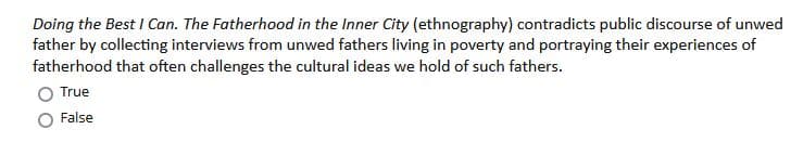 Doing the Best I Can. The Fatherhood in the Inner City (ethnography) contradicts public discourse of unwed
father by collecting interviews from unwed fathers living in poverty and portraying their experiences of
fatherhood that often challenges the cultural ideas we hold of such fathers.
True
False
