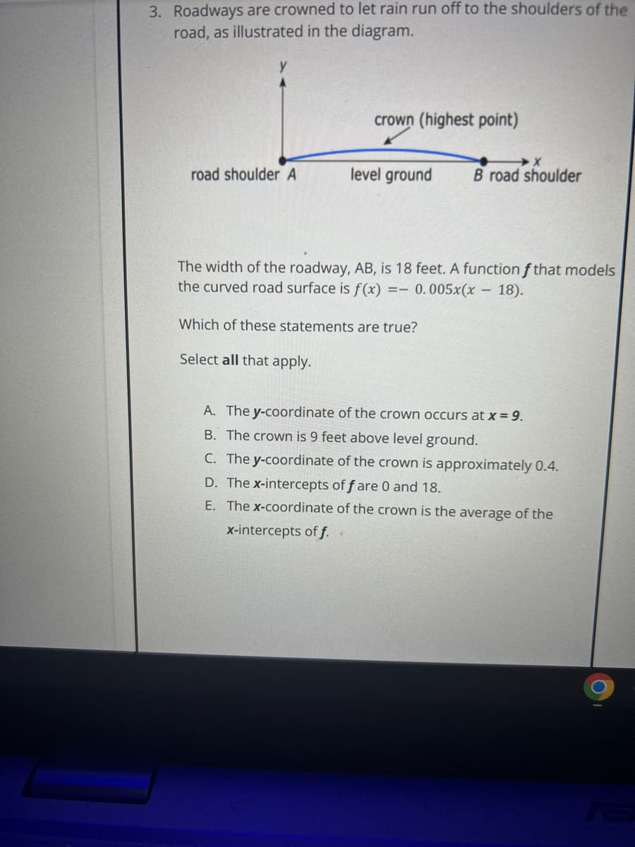 3. Roadways are crowned to let rain run off to the shoulders of the
road, as illustrated in the diagram.
road shoulder A
crown (highest point)
X
level ground B road shoulder
The width of the roadway, AB, is 18 feet. A function f that models
the curved road surface is f(x) == 0.005x(x
18).
Which of these statements are true?
Select all that apply.
-
A. The y-coordinate of the crown occurs at x = 9.
B. The crown is 9 feet above level ground.
C. The y-coordinate of the crown is approximately 0.4.
D. The x-intercepts of f are 0 and 18.
E. The x-coordinate of the crown is the average of the
x-intercepts of f.