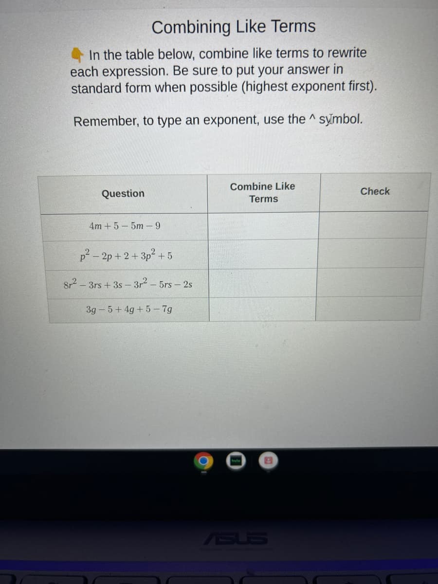 Combining Like Terms
In the table below, combine like terms to rewrite
each expression. Be sure to put your answer in
standard form when possible (highest exponent first).
Remember, to type an exponent, use the symbol.
Question
4m +5-5m-9
p²-2p+2+3p² +5
8r²-3rs +3s-3r² - 5rs - 2s
3g 5+4g + 5-7g
Combine Like
Terms
ASUS
Check