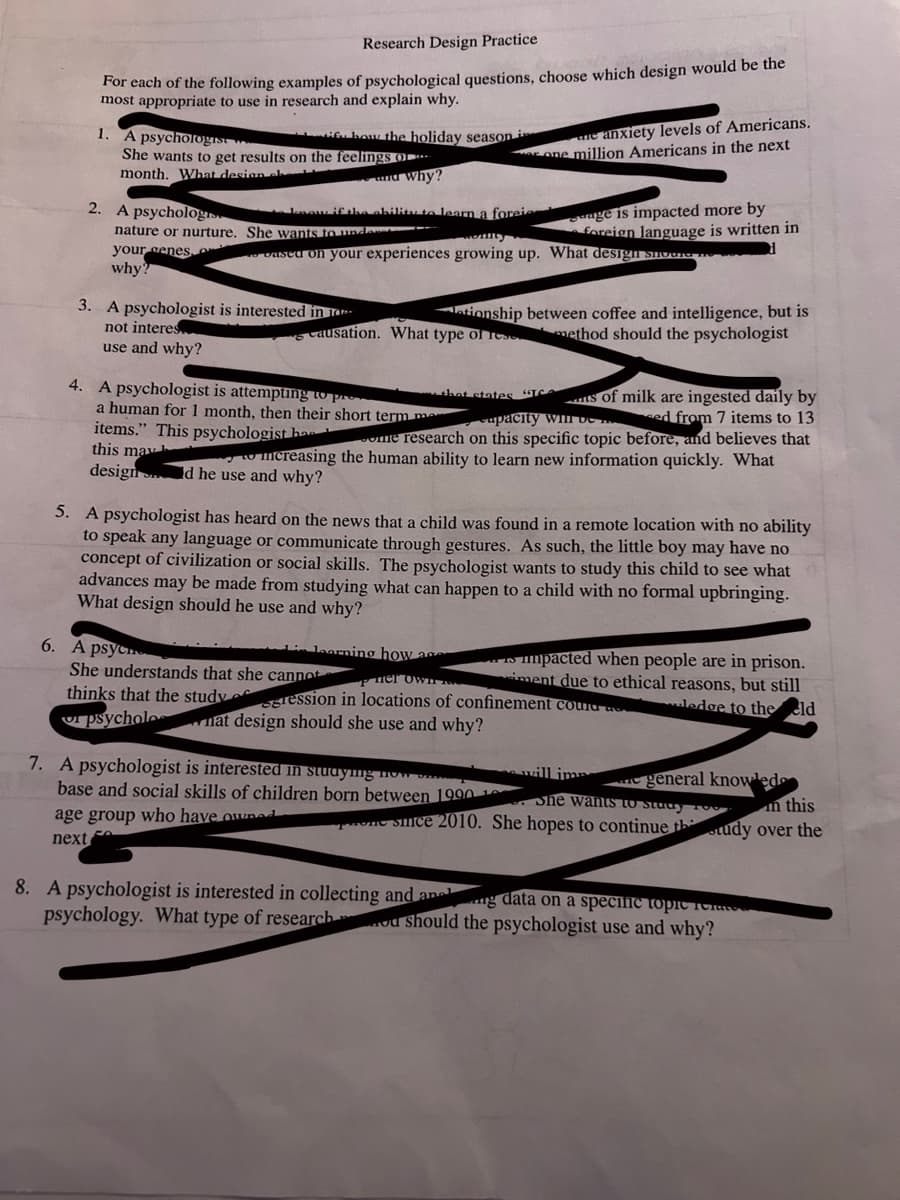 Research Design Practice
For each of the following examples of psychological questions, choose which design would be the
most appropriate to use in research and explain why.
1.
A psychologist
She wants to get results on the feelings o
month. What design el
2. A psychologis
nature or nurture.
your genes,
why?
how the holiday season i
and Why?
know if the ability to learn a foreie
She wants to unde
3. A psychologist is interested in T
not interes
use and why?
ne anxiety levels of Americans.
one million Americans in the next
age is impacted more by
foreign language is written in
based on your experiences growing up. What design shower
ationship between coffee and intelligence, but is
causation. What type of resmethod should the psychologist
4. A psychologist is attempting to pr
that states "TC ts of milk are ingested daily by
a human for 1 month, then their short term me
apacity wil ved from 7 items to 13
items." This psychologist han ome research on this specific topic before, and believes that
this may h
mcreasing the human ability to learn new information quickly. What
design d he use and why?
5. A psychologist has heard on the news that a child was found in a remote location with no ability
to speak any language or communicate through gestures. As such, the little boy may have no
concept of civilization or social skills. The psychologist wants to study this child to see what
advances may be made from studying what can happen to a child with no formal upbringing.
What design should he use and why?
learning how a
6. A psyc
She understands that she cannot
Pner ownT IN
thinks that the studygression in locations of confinement courage
psycholo
nat design should she use and why?
impacted when people are in prison.
iment due to ethical reasons, but still
ledge to the eld
7. A psychologist is interested in studying now
base and social skills of children born between 1990 10
e general knowled
She wants to study o
in this
age group who have owned
since 2010. She hopes to continue thtudy over the
next
8. A psychologist is interested in collecting and ang data on a specific topic rea
psychology. What type of research ou should the psychologist use and why?