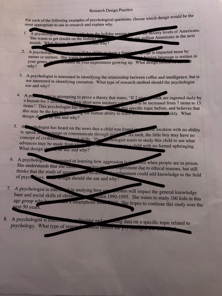 Research Design Practice
For each of the following examples of psychological questions, choose which design would be the
most appropriate to use in research and explain why.
1.
A psychologist
She wants to get results on the feelings o
month. What design el
2. A psychologis
nature or nurture.
your genes,
why?
how the holiday season i
6. A psycholog
and Why?
know if the ability to learn a forei
She wants to unde
komity
based on your experiences growing up. What design should
3. A psychologist is interested in identifying the relationship between coffee and intelligence, but is
not interested in identifying causation. What type of research method should the psychologist
use and why?
will be increased from 7 items to 13
4. A ps
ist is attempting to prove a theory that states, "If 2 pink are ingested daily by
a human for 1 mon their short term memory can
items." This psychologist has done.
this may be the key to in
design she use and why?
gure human ability to learn ne
age group who bo
next 50 years.
ne anxiety levels of Americans.
one million Americans in the next
age is impacted more by
foreign language is written in
5. Achologist has heard on the news that a child was found i
te location with no ability
to speak anguage or communicate through ges. As such, the little boy may have no
concept of civilizato ial skills. Thenologist wants to study this child to see what
advances may be made from stud
to a child with no formal upbringing.
What design
ne use and why?
She understands that she came
thinks that the study of aggre
of psychogy.design should she use and why?
8. A psychologist is mere
psychology. What type of resear
terested in learning how aggression is in ted when people are in prison.
her o
experiment due to ethical reasons, but still
Confinement could add knowledge to the field
this specific topic before, and believes that
ckly. What
7. A psychologist is interd in studying how sm ones will impact the general knowledge
base and social skills of childre.. ween 1990-1995. She wants to study 100 kids in this
She hopes to continue this study over the
a smartphone sme
llecting and
ng data on a specific topic related to
od should the psychologist the und