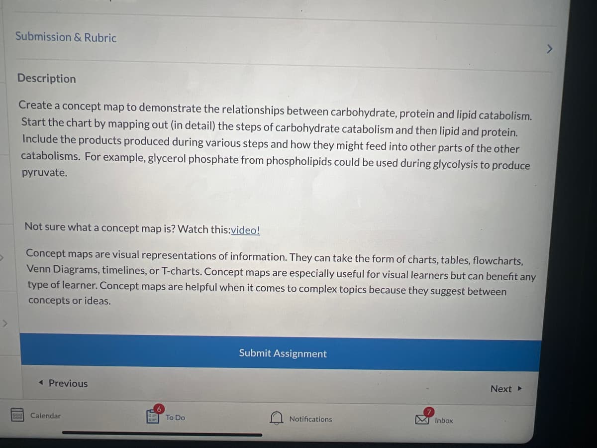 Submission & Rubric
Description
Create a concept map to demonstrate the relationships between carbohydrate, protein and lipid catabolism.
Start the chart by mapping out (in detail) the steps of carbohydrate catabolism and then lipid and protein.
Include the products produced during various steps and how they might feed into other parts of the other
catabolisms. For example, glycerol phosphate from phospholipids could be used during glycolysis to produce
pyruvate.
Not sure what a concept map is? Watch this:video!
Concept maps are visual representations of information. They can take the form of charts, tables, flowcharts,
Venn Diagrams, timelines, or T-charts. Concept maps are especially useful for visual learners but can benefit any
type of learner. Concept maps are helpful when it comes to complex topics because they suggest between
concepts or ideas.
◄ Previous
Calendar
To Do
Submit Assignment
Notifications
Inbox
Next ▸
