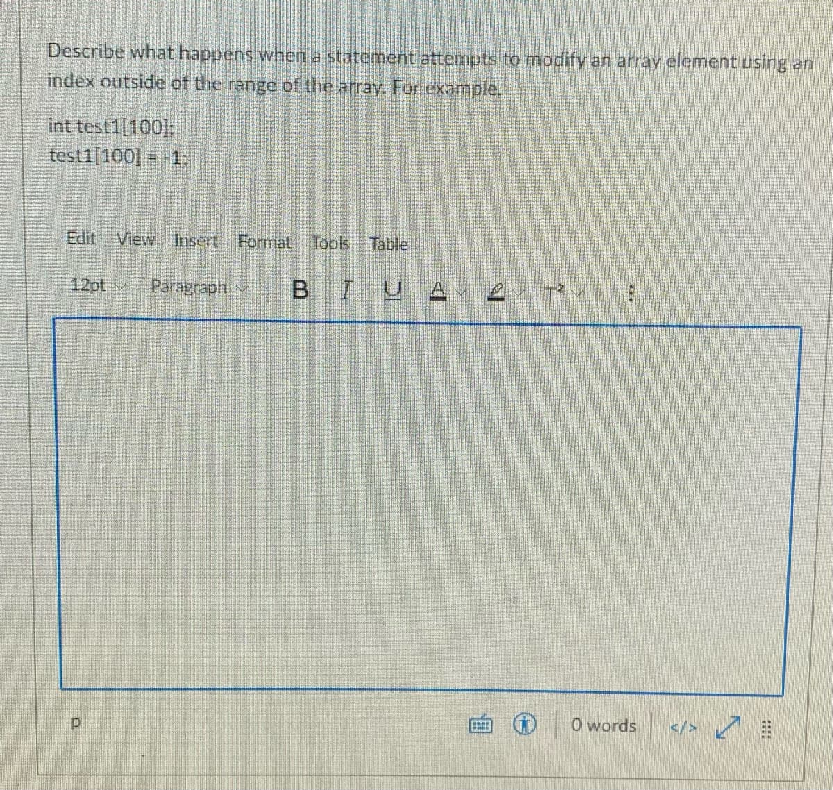 Describe what happens when a statement attempts to modify an array element using an
index outside of the range of the array. For example,
int test1[100];
test1[100] = -1:
Edit View
Insert Format
Tools
Table
12pt v
Paragraph v
B
IUA
O words
</>

