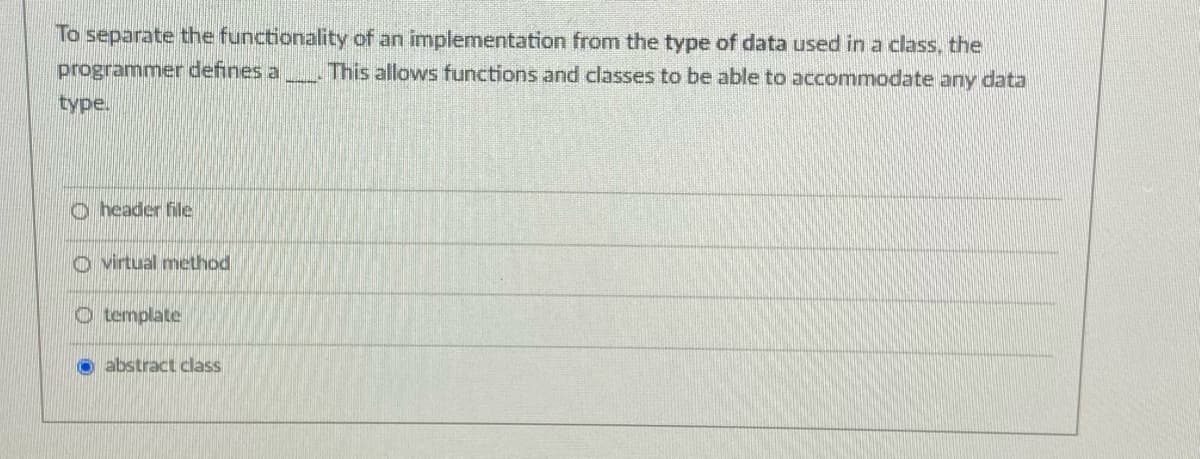 To separate the functionality of an implementation from the type of data used in a class, the
programmer defines a
This allows functions and classes to be able to accommodate any data
type.
o header file
o virtual method
O template
O abstract class
