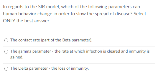 In regards to the SIR model, which of the following parameters can
human behavior change in order to slow the spread of disease? Select
ONLY the best answer.
The contact rate (part of the Beta parameter).
O The gamma parameter - the rate at which infection is cleared and immunity is
gained.
O The Delta parameter - the loss of immunity.
