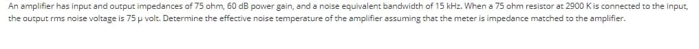 An amplifier has input and output impedances of 75 ohm, 60 dB power gain, and a noise equivalent bandwidth of 15 kHz. When a 75 ohm resistor at 2900 Kis connected to the input,
the output rms noise voltage is 75 p volt. Determine the effective noise temperature of the amplifier assuming that the meter is impedance matched to the amplifier.
