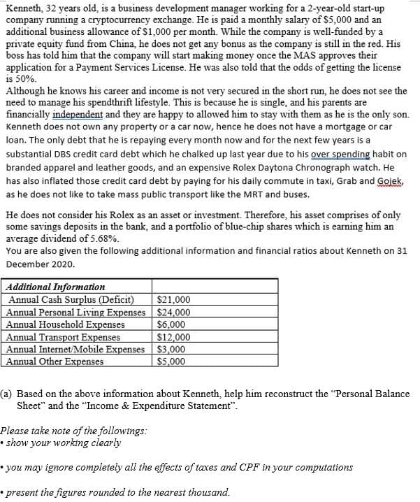 Kenneth, 32 years old, is a business development manager working for a 2-year-old start-up
company running a cryptocurrency exchange. He is paid a monthly salary of $5,000 and an
additional business allowance of $1,000 per month. While the company is well-funded by a
private equity fund from China, he does not get any bonus as the company is still in the red. His
boss has told him that the company will start making money once the MAS approves their
application for a Payment Services License. He was also told that the odds of getting the license
is 50%.
Although he knows his career and income is not very secured in the short run, he does not see the
need to manage his spendthrift lifestyle. This is because he is single, and his parents are
financially independent and they are happy to allowed him to stay with them as he is the only son.
Kenneth does not own any property or a car now, hence he does not have a mortgage or car
loan. The only debt that he is repaying every month now and for the next few years is a
substantial DBS credit card debt which he chalked up last year due to his over spending habit on
branded apparel and leather goods, and an expensive Rolex Daytona Chronograph watch. He
has also inflated those credit card debt by paying for his daily commute in taxi, Grab and Gojek,
as he does not like to take mass public transport like the MRT and buses.
He does not consider his Rolex as an asset or investment. Therefore, his asset comprises of only
some savings deposits in the bank, and a portfolio of blue-chip shares which is earning him an
average dividend of 5.68%.
You are also given the following additional information and financial ratios about Kenneth on 31
December 2020.
Additional Information
Annual Cash Surplus (Deficit)
Annual Personal Living Expenses $24,000
Annual Household Expenses
Annual Transport Expenses
Annual Internet/Mobile Expenses $3,000
Annual Other Expenses
$21,000
$6,000
$12,000
$5,000
(a) Based on the above information about Kenneth, help him reconstruct the "Personal Balance
Sheet" and the "Income & Expenditure Statement".
Please take note of the followings:
• show your working clearly
• you may ignore completely all the efects of taxes and CPF in your computations
* present the figures rounded to the nearest thousand.
