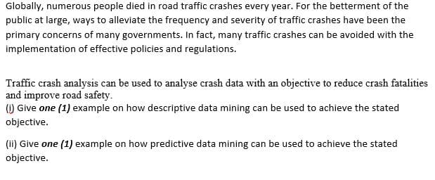 Globally, numerous people died in road traffic crashes every year. For the betterment of the
public at large, ways to alleviate the frequency and severity of traffic crashes have been the
primary concerns of many governments. In fact, many traffic crashes can be avoided with the
implementation of effective policies and regulations.
Traffic crash analysis can be used to analyse crash data with an objective to reduce crash fatalities
and improve road safety.
() Give one (1) example on how descriptive data mining can be used to achieve the stated
objective.
(ii) Give one (1) example on how predictive data mining can be used to achieve the stated
objective.
