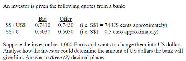 An investor is given the following quotes from a bank:
Bid
S$ / US$
S$ / €
Offer
0.7430 (i.e. S$1 = 74 US cents approximately)
0.7410
0.5030 0.5050 (i.e. S$1 = 0.5 euro approximately)
Suppose the investor has 1,000 Euros and wants to change them into US dollars.
Analyse how the investor could determine the amount of US dollars the bank will
give him. Answer to three (3) decimal places.
