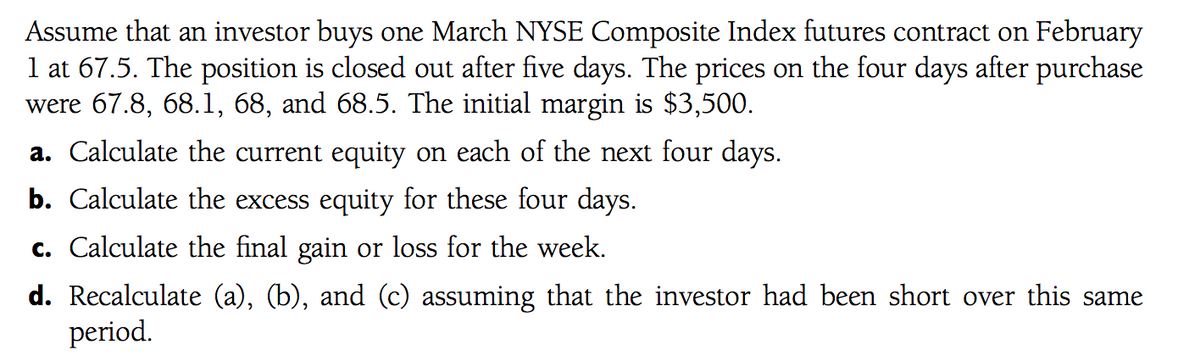 Assume that an investor buys one March NYSE Composite Index futures contract on February
1 at 67.5. The position is closed out after five days. The prices on the four days after purchase
were 67.8, 68.1, 68, and 68.5. The initial margin is $3,500.
a. Calculate the current equity on each of the next four days.
b. Calculate the excess equity for these four days.
c. Calculate the final gain or loss for the week.
d. Recalculate (a), (b), and (c) assuming that the investor had been short over this same
period.
