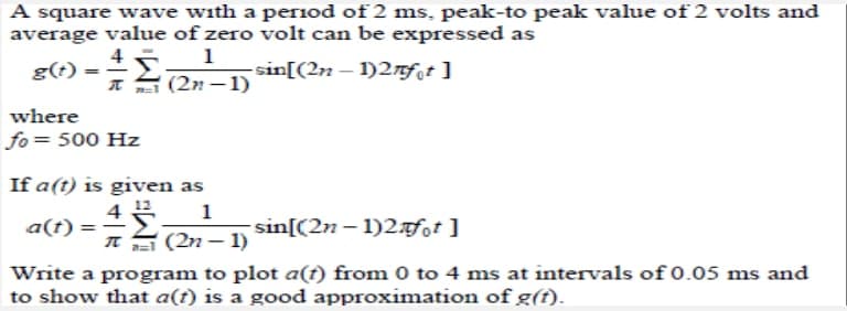 A square wave with a period of 2 ms, peak-to peak value of 2 volts and
average value of zero volt can be expressed as
4
1
g(t)
-sin[(2n-1)2nfot ]
T (2n-1)
where
fo= 500 Hz
If a(t) is given as
4
1
a(t)
-sin[(2n-1)2+fot]
π(2n-1)
Write a program to plot a(t) from 0 to 4 ms at intervals of 0.05 ms and
to show that a(t) is a good approximation of g(t).
=