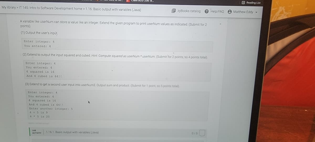 My library> IT 145: Intro to Software Development home > 1.16: Basic output with variables (Java)
Enter integer: 4
You entered: 4
A variable like userNum can store a value like an integer. Extend the given program to print userNum values as indicated. (Submit for 2
points).
(1) Output the user's input.
Enter integer: 4
You entered: 4
4 squared is 16.
And 4 cubed is 64!!
lass BUS-206: B...
(2) Extend to output the input squared and cubed. Hint: Compute squared as userNum* userNum. (Submit for 2 points, so 4 points total).
Enter integer: 4
You entered: 4
4 squared is 16
And 4 cubed is 64!!
Enter another integer: 5
4+5 is 9
4 5 is 20
(3) Extend to get a second user input into userNum2. Output sum and product. (Submit for 1 point, so 5 points total).
LAB
ACTIVITY
zyBooks catalog ? Help/FAQ Matthew Eddy-
1.16.1: Basic output with variables (Java)
Reading List
0/5
Y