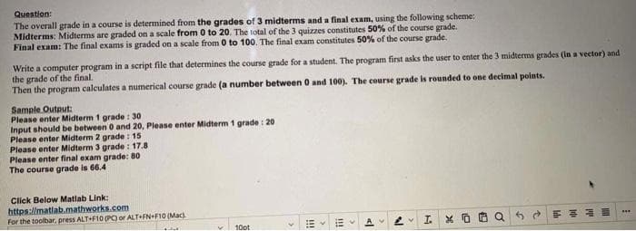 Question:
The overall grade in a course is determined from the grades of 3 midterms and a final exam, using the following scheme:
Midterms: Midterms are graded on a scale from 0 to 20. The total of the 3 quizzes constitutes 50% of the course grade.
Final exam: The final exams is graded on a scale from 0 to 100. The final exam constitutes 50% of the course grade.
Write a computer program in a script file that determines the course grade for a student. The program first asks the user to enter the 3 midterms grades (in a vector) and
the grade of the final.
Then the program calculates a numerical course grade (a number between 0 and 100). The course grade is rounded to one decimal points.
Sample Output:
Please enter Midterm 1 grade: 30
Input should be between 0 and 20, Please enter Midterm 1 grade: 20
Please enter Midterm 2 grade: 15
Please enter Midterm 3 grade: 17.8
Please enter final exam grade: 80
The course grade is 66.4
Click Below Matlab Link:
https://matlab.mathworks.com
For the toolbar, press ALT+F10 (PC) or ALT+FN+F10 (Mac).
10pt
!!!
Ev
P
2 IX
0 QERE
***