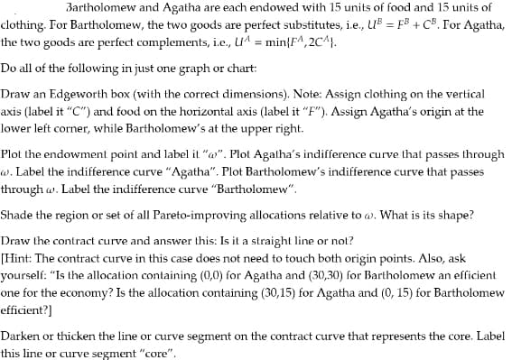 Bartholomew and Agatha are each endowed with 15 units of food and 15 units of
clothing. For Bartholomew, the two goods are perfect substitutes, i.e., UB = FB + CB. For Agatha,
the two goods are perfect complements, i.e., UA= min{FA, 2CA).
Do all of the following in just one graph or chart:
Draw an Edgeworth box (with the correct dimensions). Note: Assign clothing on the vertical
axis (label it "C") and food on the horizontal axis (label it "F"). Assign Agatha's origin at the
lower left corner, while Bartholomew's at the upper right.
Plot the endowment point and label it "@". Plot Agatha's indifference curve that passes through
w. Label the indifference curve "Agatha". Plot Bartholomew's indifference curve that passes
through w. Label the indifference curve "Bartholomew".
Shade the region or set of all Pareto-improving allocations relative to w. What is its shape?
Draw the contract curve and answer this: Is it a straight line or not?
[Hint: The contract curve in this case does not need to touch both origin points. Also, ask
yourself: "Is the allocation containing (0,0) for Agatha and (30,30) for Bartholomew an efficient
one for the economy? Is the allocation containing (30,15) for Agatha and (0, 15) for Bartholomew
efficient?]
Darken or thicken the line or curve segment on the contract curve that represents the core. Label
this line or curve segment "core".