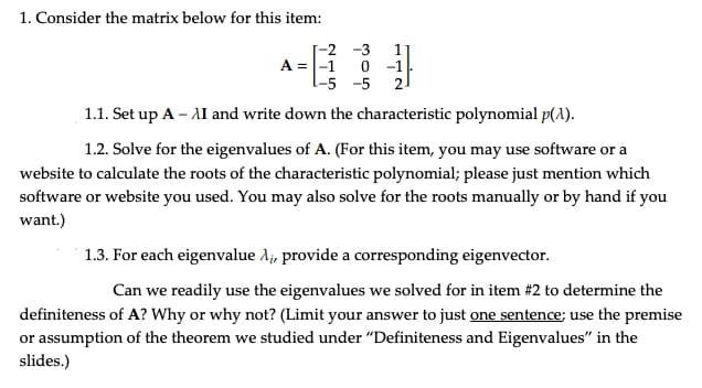 1. Consider the matrix below for this item:
A =
-5 -5
1.1. Set up A - AI and write down the characteristic polynomial p(1).
1.2. Solve for the eigenvalues of A. (For this item, you may use software or a
website to calculate the roots of the characteristic polynomial; please just mention which
software or website you used. You may also solve for the roots manually or by hand if you
want.)
1.3. For each eigenvalue A₁, provide a corresponding eigenvector.
Can we readily use the eigenvalues we solved for in item # 2 to determine the
definiteness of A? Why or why not? (Limit your answer to just one sentence; use the premise
or assumption of the theorem we studied under "Definiteness and Eigenvalues" in the
slides.)