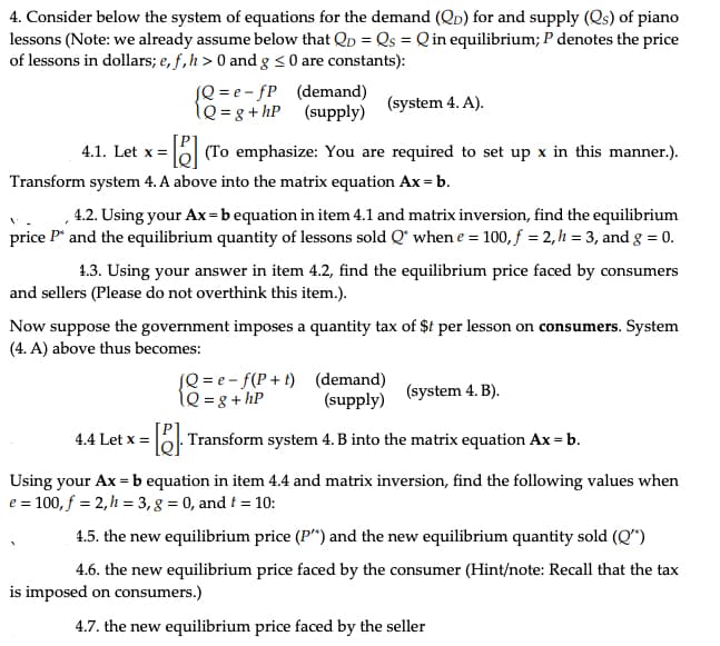 4. Consider below the system of equations for the demand (QD) for and supply (Qs) of piano
lessons (Note: we already assume below that Qp = Qs = Q in equilibrium; P denotes the price
of lessons in dollars; e, f, h> 0 and g <0 are constants):
(Q=e-fP
1Q=g+hP
(system 4. A).
4.1. Let x = =[] (To emphasize: You are required to set up x in this manner.).
(demand)
(supply)
Transform system 4. A above into the matrix equation Ax = b.
4.2. Using your Ax=b equation in item 4.1 and matrix inversion, find the equilibrium
price P* and the equilibrium quantity of lessons sold Q when e = 100, f = 2, h = 3, and g = 0.
1.3. Using your answer in item 4.2, find the equilibrium price faced by consumers
and sellers (Please do not overthink this item.).
Now suppose the government imposes a quantity tax of $t per lesson on consumers. System
(4. A) above thus becomes:
4.4 Let x =
[Q=e-f(P+t)
1Q = 8 + hP
(demand)
(supply)
(system 4. B).
= []. Transform system 4. B into the matrix equation Ax = b.
Using your Ax = b equation in item 4.4 and matrix inversion, find the following values when
e = 100, f = 2,h= 3, g = 0, and t = 10:
4.5. the new equilibrium price (P") and the new equilibrium quantity sold (Q")
4.6. the new equilibrium price faced by the consumer (Hint/note: Recall that the tax
is imposed on consumers.)
4.7. the new equilibrium price faced by the seller