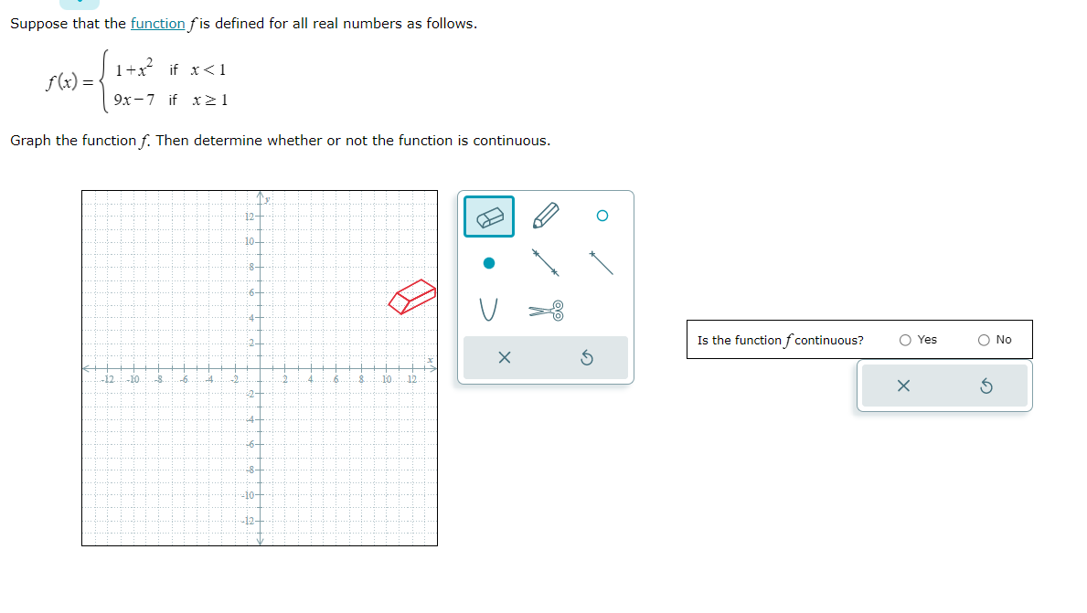 Suppose that the function fis defined for all real numbers as follows.
f(x) =<
) = { 1 + ²/
1+x² if x<1
9x-7 if x>1
Graph the function f. Then determine whether or not the function is continuous.
-12 -10 -8
.-6.
4
2.
12
∙10-
8.
6-
4-
:2
32-
4.
:6-
:8-
-10-
-12-
4
.6.
.8 10 12
O
Is the function f continuous?
O Yes
X
O No