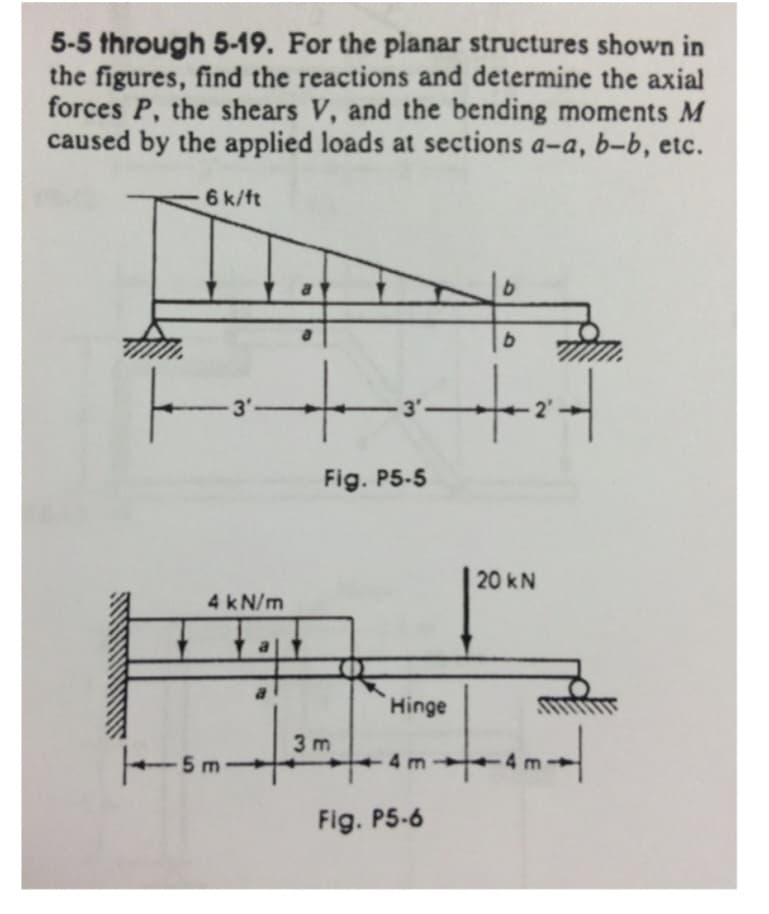 5-5 through 5-19. For the planar structures shown in
the figures, find the reactions and determine the axial
forces P, the shears V, and the bending moments M
caused by the applied loads at sections a-a, b-b, etc.
T
6 k/ft
-3'-
|t²|
+
-3'-
Fig. P5-5
4 kN/m
-5m-
3m
Hinge
b
Fig. P5-6
b
20 kN
4 m
+