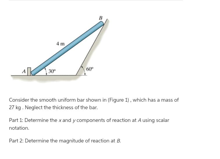 A
30⁰
4 m
60°
B
Consider the smooth uniform bar shown in (Figure 1), which has a mass of
27 kg. Neglect the thickness of the bar.
Part 1: Determine the x and y components of reaction at A using scalar
notation.
Part 2: Determine the magnitude of reaction at B.