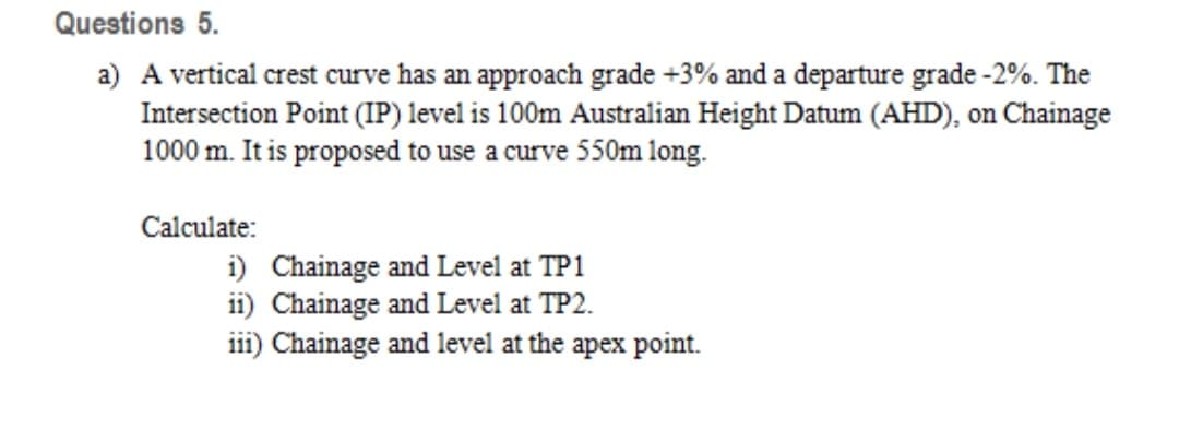 Questions 5.
a) A vertical crest curve has an approach grade +3% and a departure grade -2%. The
Intersection Point (IP) level is 100m Australian Height Datum (AHD), on Chainage
1000 m. It is proposed to use a curve 550m long.
Calculate:
i) Chainage and Level at TP1
ii) Chainage and Level at TP2.
iii) Chainage and level at the apex point.