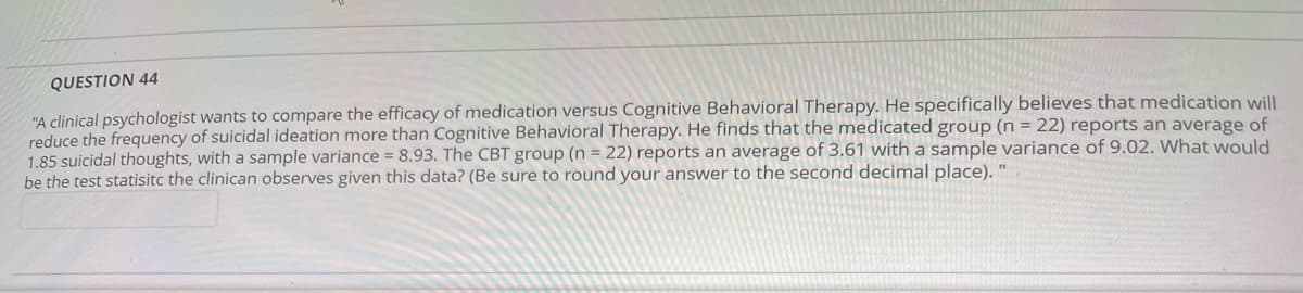 QUESTION 44
"A clinical psychologist wants to compare the efficacy of medication versus Cognitive Behavioral Therapy. He specifically believes that medication will
reduce the frequency of suicidal ideation more than Cognitive Behavioral Therapy. He finds that the medicated group (n = 22) reports an average of
1.85 suicidal thoughts, with a sample variance = 8.93. The CBT group (n = 22) reports an average of 3.61 with a sample variance of 9.02. What would
be the test statisitc the clinican observes given this data? (Be sure to round your answer to the second decimal place). "