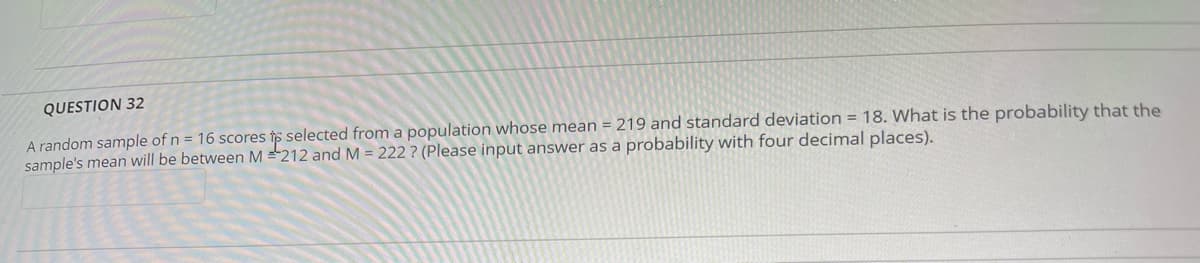 QUESTION 32
A random sample of n = 16 scores to selected from a population whose mean = 219 and standard deviation = 18. What is the probability that the
sample's mean will be between M = 212 and M = 222? (Please input answer as a probability with four decimal places).