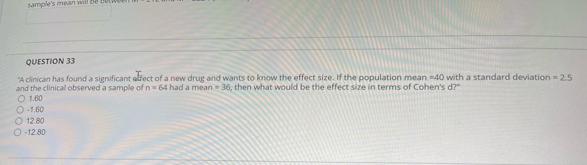 sample's mean will be bel
QUESTION 33
"A clinican has found a significant effect of a new drug and wants to know the effect size. If the population mean =40 with a standard deviation = 2.5
and the clinical observed a sample of n = 64 had a mean = 36, then what would be the effect size in terms of Cohen's d?"
O 1.60
O -1.60
O 12.80
O-12.80