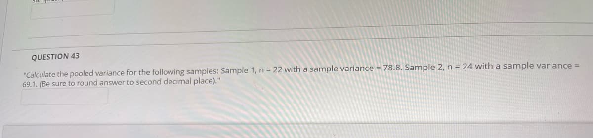 QUESTION 43
"Calculate the pooled variance for the following samples: Sample 1, n = 22 with a sample variance = 78.8. Sample 2, n = 24 with a sample variance =
69.1. (Be sure to round answer to second decimal place)."