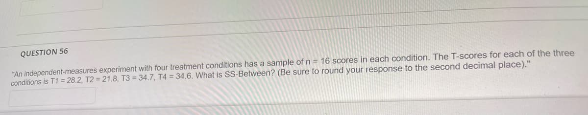 QUESTION 56
"An independent-measures experiment with four treatment conditions has a sample of n = 16 scores in each condition. The T-scores for each of the three
conditions is T1 = 28.2, T2 = 21.8, T3 = 34.7, T4 = 34.6. What is SS-Between? (Be sure to round your response to the second decimal place)."