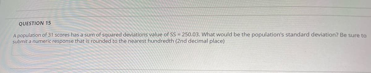 QUESTION 15
A population of 31 scores has a sum of squared deviations value of SS = 250.03. What would be the population's standard deviation? Be sure to
submit a numeric response that is rounded to the nearest hundredth (2nd decimal place)