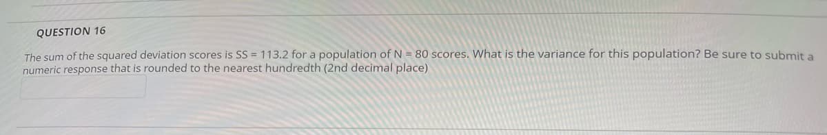 QUESTION 16
The sum of the squared deviation scores is SS = 113.2 for a population of N = 80 scores. What is the variance for this population? Be sure to submit a
numeric response that is rounded to the nearest hundredth (2nd decimal place)