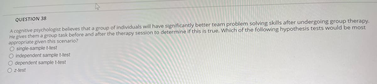 QUESTION 38
A cognitive psychologist believes that a group of individuals will have significantly better team problem solving skills after undergoing group therapy.
He gives them a group task before and after the therapy session to determine if this is true. Which of the following hypothesis tests would be most
appropriate given this scenario?
O single-sample t-test
O independent sample t-test
O dependent sample t-test
Oz-test