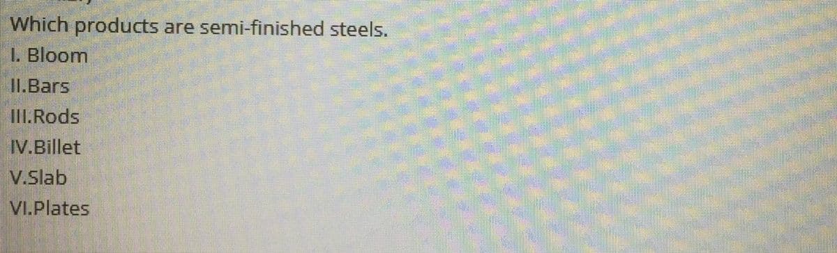 Which products are semi-finished steels.
I. Bloom
II.Bars
IlI.Rods
IV.Billet
V.Slab
VI.Plates
