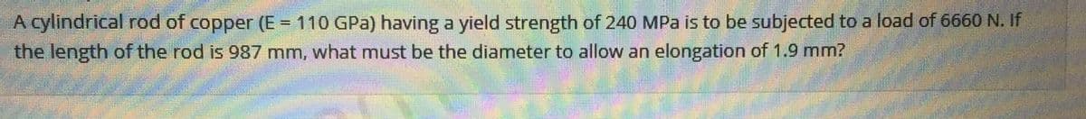 A cylindrical rod of copper (E = 110 GPa) having a yield strength of 240 MPa is to be subjected to a load of 6660 N. If
the length of the rod is 987 mm, what must be the diameter to allow an elongation of 1.9 mm?
