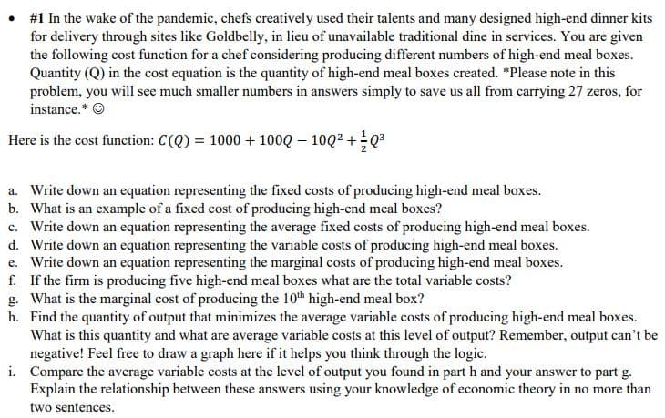 # Analyzing Cost Functions for High-End Meal Boxes

In the wake of the pandemic, chefs creatively used their talents and many designed high-end dinner kits for delivery through sites like Goldbelly, in lieu of unavailable traditional dine-in services. You are given the following cost function for a chef considering producing different numbers of high-end meal boxes. Quantity (Q) in the cost equation is the quantity of high-end meal boxes created. *Please note in this problem, you will see much smaller numbers in answers simply to save us all from carrying 27 zeros, for instance.* ☺

Here is the cost function: 
\[ C(Q) = 1000 + 100Q - 10Q^2 + \frac{1}{2}Q^3 \]

**Questions:**

a. Write down an equation representing the fixed costs of producing high-end meal boxes.
b. What is an example of a fixed cost of producing high-end meal boxes?
c. Write down an equation representing the average fixed costs of producing high-end meal boxes.
d. Write down an equation representing the variable costs of producing high-end meal boxes.
e. Write down an equation representing the marginal costs of producing high-end meal boxes.
f. If the firm is producing five high-end meal boxes what are the total variable costs?
g. What is the marginal cost of producing the 10th high-end meal box?
h. Find the quantity of output that minimizes the average variable costs of producing high-end meal boxes. What is this quantity and what are average variable costs at this level of output? Remember, output can't be negative! Feel free to draw a graph here if it helps you think through the logic.
i. Compare the average variable costs at the level of output you found in part h and your answer to part g. Explain the relationship between these answers using your knowledge of economic theory in no more than two sentences.