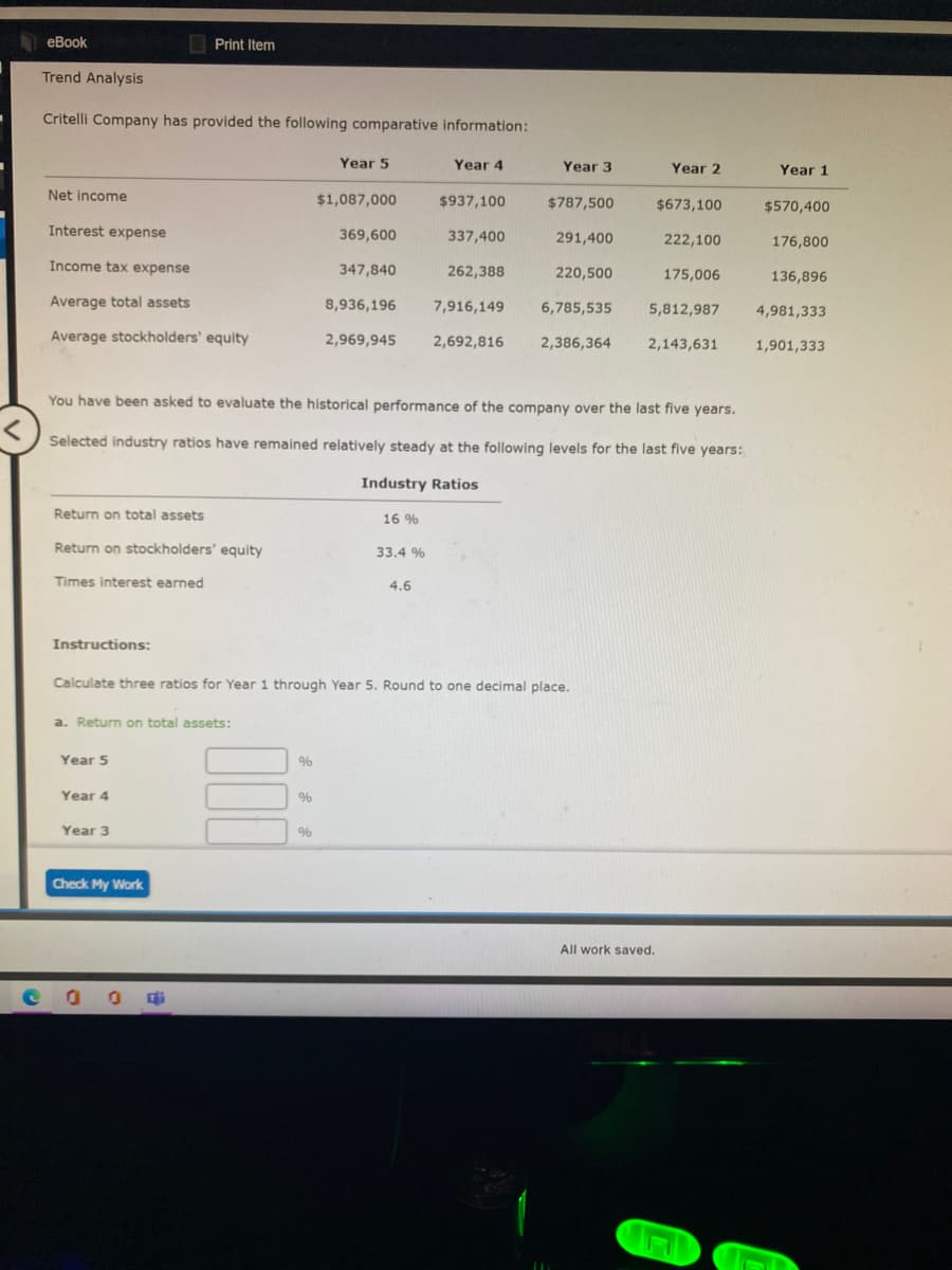 eBook
E Print Item
Trend Analysis
Critelli Company has provided the following comparative information:
Year 5
Year 4
Year 3
Year 2
Year 1
Net income
$1,087,000
$937,100
$787,500
$673,100
$570,400
Interest expense
369,600
337,400
291,400
222,100
176,800
Income tax expense
347,840
262,388
220,500
175,006
136,896
Average total assets
8,936,196
7,916,149
6,785,535
5,812,987
4,981,333
Average stockholders' equity
2,969,945
2,692,816
2,386,364
2,143,631
1,901,333
You have been asked to evaluate the historical performance of the company over the last five years.
Selected industry ratios have remained relatively steady at the following levels for the last five years:
Industry Ratios
Return on total assets
16 %
Return on stockholders' equity
33.4 %
Times interest earned
4.6
Instructions:
Calculate three ratios for Year 1 through Year 5. Round to one decimal place.
a. Return on total assets:
Year 5
Year 4
%
Year 3
%
Check My Work
All work saved.
