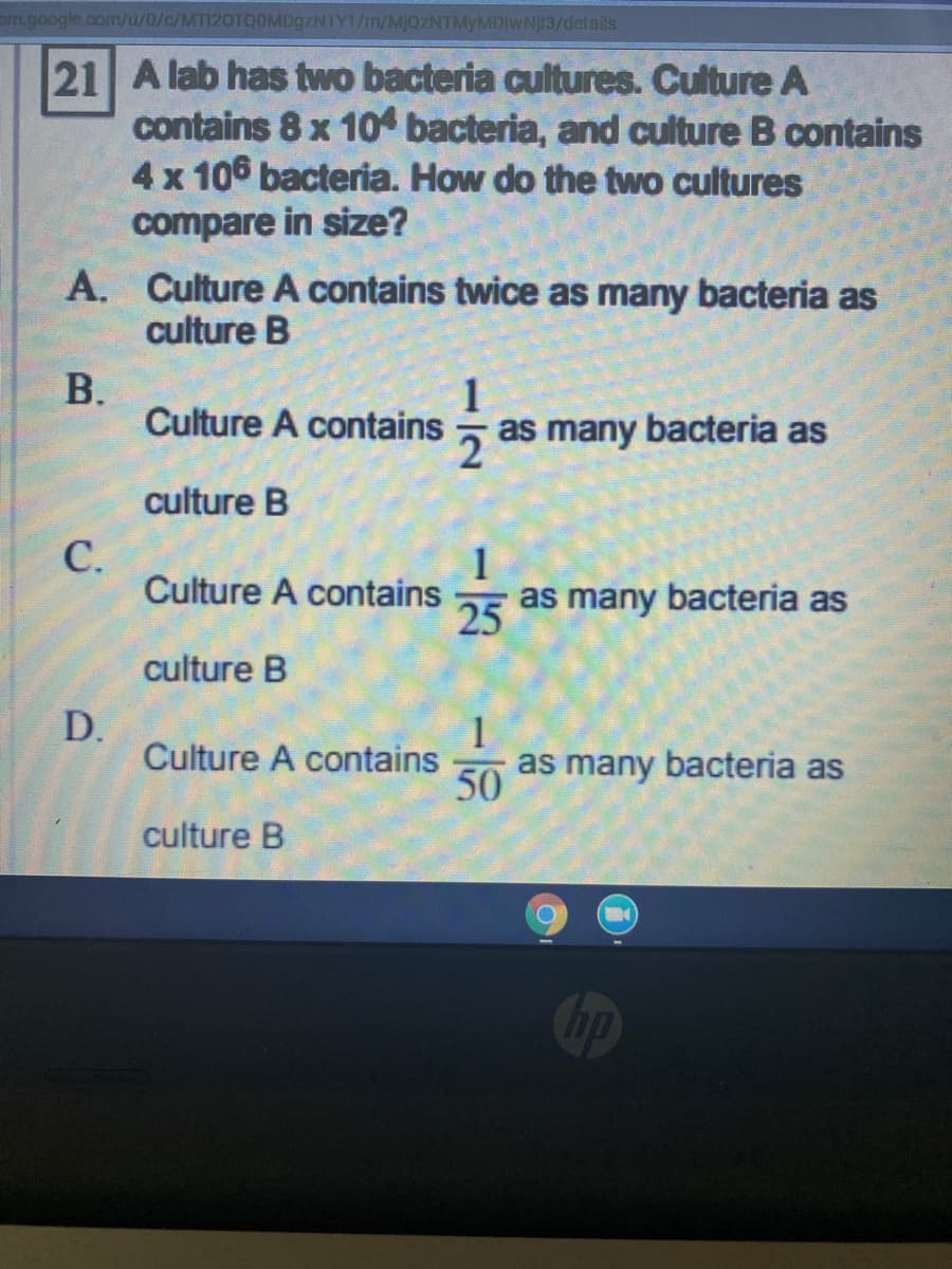 om.google.com/u/0/c/MTI20TQOMD9ZNTY1/m/MJQZNTMYMDIWNJ13/details
21 A lab has two bacteria cultures. Culture A
contains 8 x 10 bacteria, and culture B contains
4x 106 bacteria. How do the two cultures
compare in size?
A. Culture A contains twice as many bacteria as
culture B
В.
Culture A contains
5 as many bacteria as
culture B
С.
Culture A contains
25
as many bacteria as
culture B
D.
Culture A contains
1
as many bacteria as
50
culture B
hp
12
