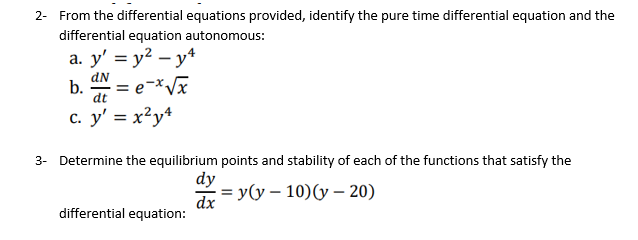 2- From the differential equations provided, identify the pure time differential equation and the
differential equation autonomous:
a. y' = y² – y*
dN
b.
dt
c. y' = x²y+
3- Determine the equilibrium points and stability of each of the functions that satisfy the
dy
%3D у(у — 10)(у — 20)
dx
differential equation:
