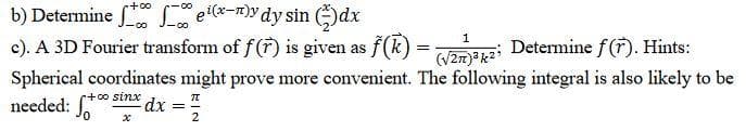 b) Determine el-n)ydy sin dx
c). A 3D Fourier transform of f (7) is given as f(k) =;
+0o
(V2m)®g2 Determine f(F). Hints:
Spherical coordinates might prove more convenient. The following integral is also likely to be
1
r+0o sinx dx ="
needed:
2
