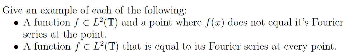 Give an example of each of the following:
• A function f e L²(T) and a point where f(x) does not equal it's Fourier
series at the point.
• A function ƒ e L²(T) that is equal to its Fourier series at every point.
