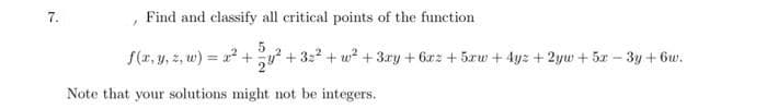 7.
Find and classify all critical points of the function
S(r, y, z, w) = x? +y? + 3:2 + w? +3ry + 6rz + 5rw + 4yz + 2yw + 5r – 3y + 6w.
Note that your solutions might not be integers.
