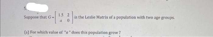 1.5
Suppose that G
is the Leslie Matrix of a population with two age groups.
(a) For which value of "a" does this population grow?
