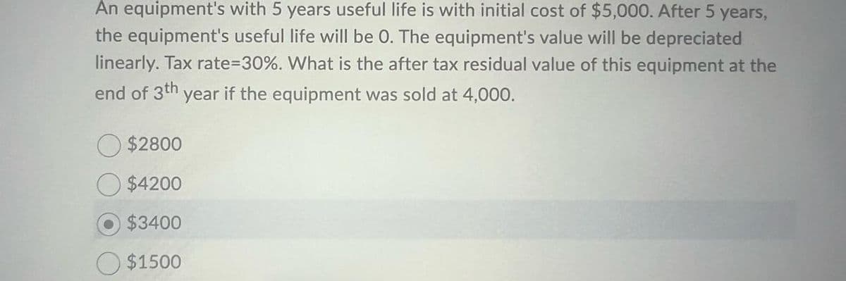 An equipment's with 5 years useful life is with initial cost of $5,000. After 5 years,
the equipment's useful life will be 0. The equipment's value will be depreciated
linearly. Tax rate=30%. What is the after tax residual value of this equipment at the
end of 3th year if the equipment was sold at 4,000.
$2800
$4200
$3400
$1500