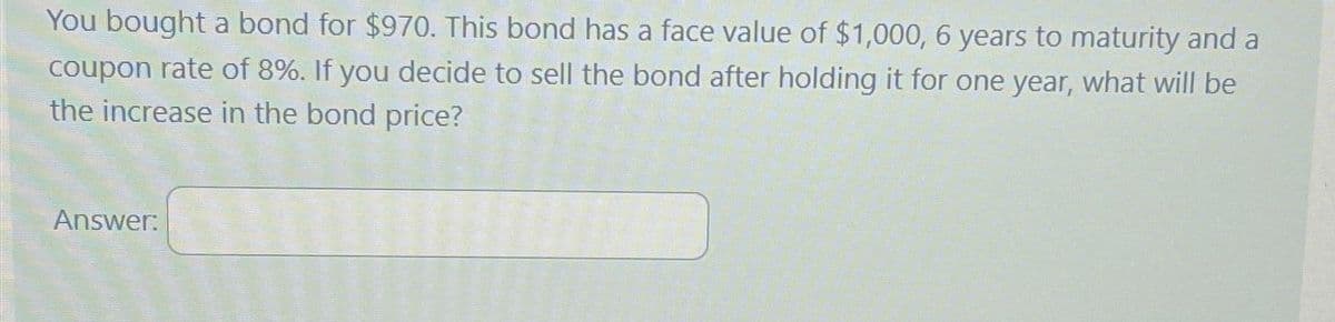 You bought a bond for $970. This bond has a face value of $1,000, 6 years to maturity and a
coupon rate of 8%. If you decide to sell the bond after holding it for one year, what will be
the increase in the bond price?
Answer: