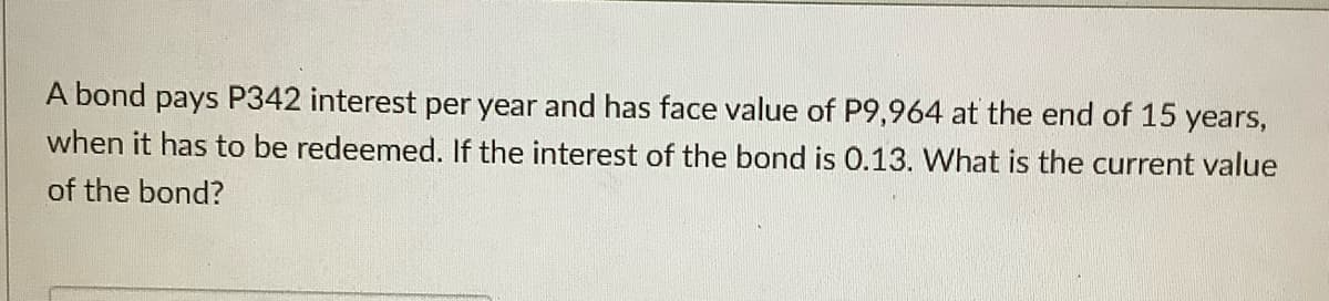 A bond pays P342 interest per year and has face value of P9,964 at the end of 15 years,
when it has to be redeemed. If the interest of the bond is 0.13. What is the current value
of the bond?
